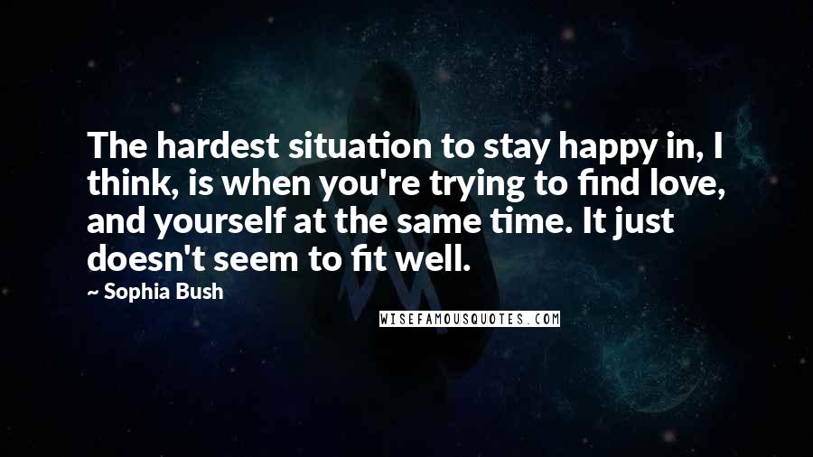 Sophia Bush Quotes: The hardest situation to stay happy in, I think, is when you're trying to find love, and yourself at the same time. It just doesn't seem to fit well.