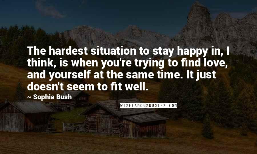 Sophia Bush Quotes: The hardest situation to stay happy in, I think, is when you're trying to find love, and yourself at the same time. It just doesn't seem to fit well.