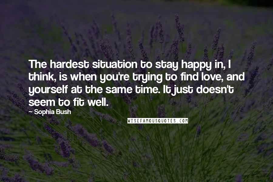 Sophia Bush Quotes: The hardest situation to stay happy in, I think, is when you're trying to find love, and yourself at the same time. It just doesn't seem to fit well.