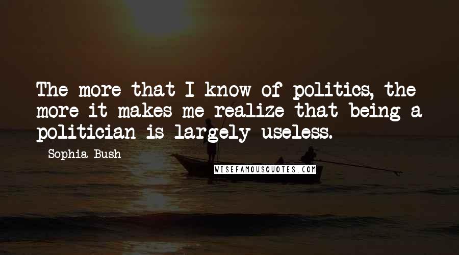 Sophia Bush Quotes: The more that I know of politics, the more it makes me realize that being a politician is largely useless.