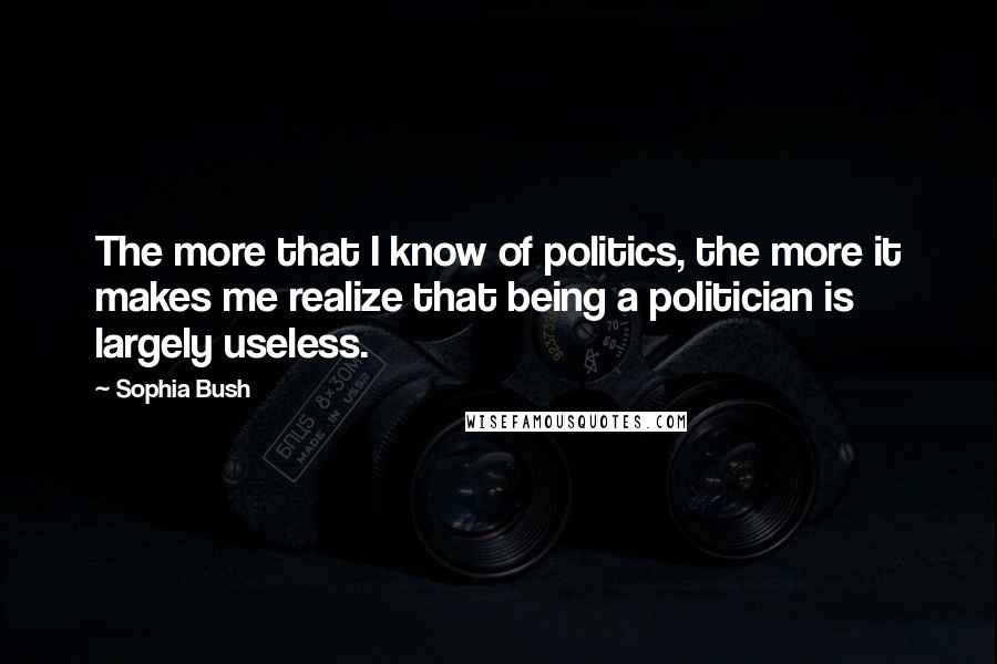 Sophia Bush Quotes: The more that I know of politics, the more it makes me realize that being a politician is largely useless.