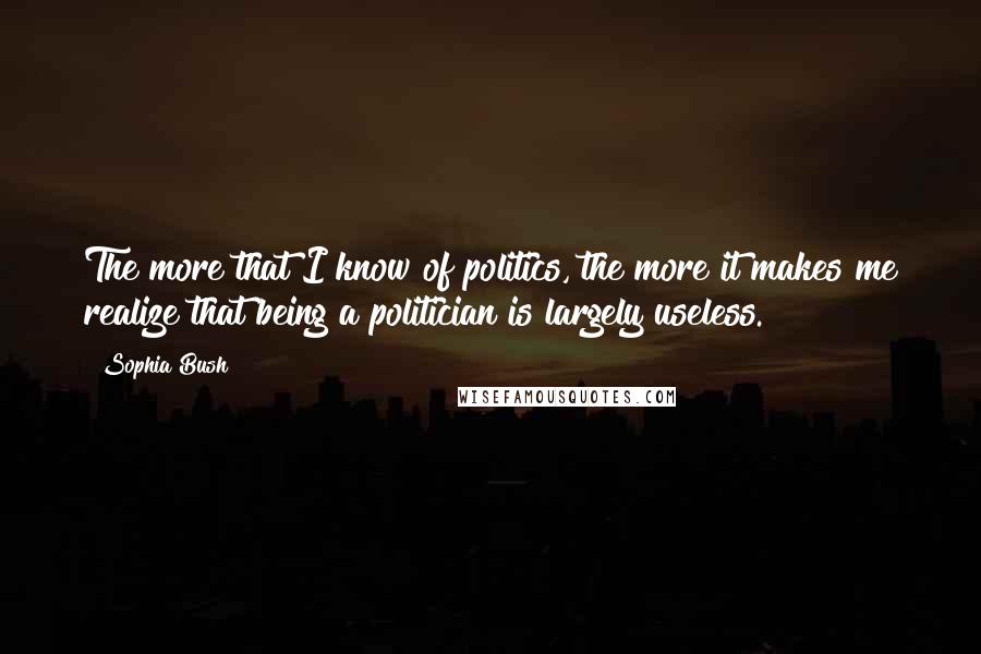 Sophia Bush Quotes: The more that I know of politics, the more it makes me realize that being a politician is largely useless.