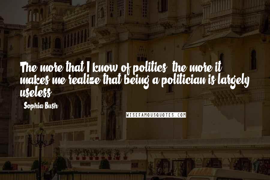 Sophia Bush Quotes: The more that I know of politics, the more it makes me realize that being a politician is largely useless.