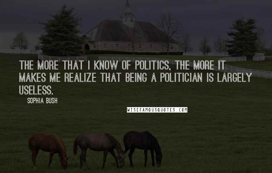 Sophia Bush Quotes: The more that I know of politics, the more it makes me realize that being a politician is largely useless.