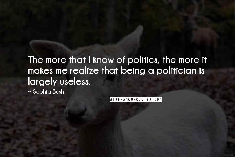 Sophia Bush Quotes: The more that I know of politics, the more it makes me realize that being a politician is largely useless.