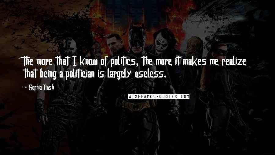 Sophia Bush Quotes: The more that I know of politics, the more it makes me realize that being a politician is largely useless.