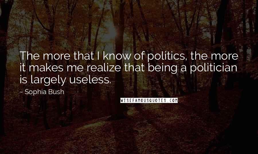 Sophia Bush Quotes: The more that I know of politics, the more it makes me realize that being a politician is largely useless.