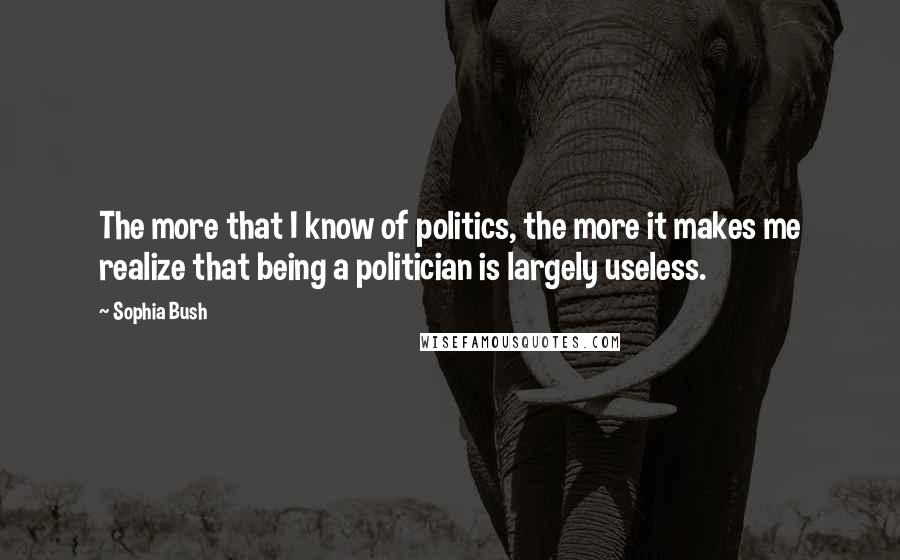 Sophia Bush Quotes: The more that I know of politics, the more it makes me realize that being a politician is largely useless.