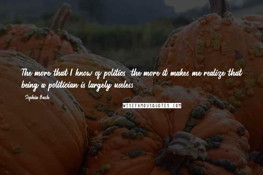 Sophia Bush Quotes: The more that I know of politics, the more it makes me realize that being a politician is largely useless.