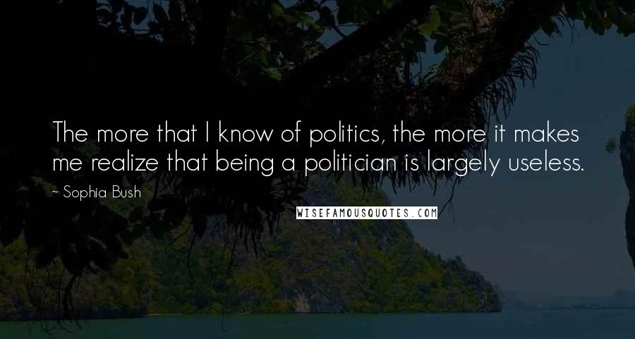 Sophia Bush Quotes: The more that I know of politics, the more it makes me realize that being a politician is largely useless.