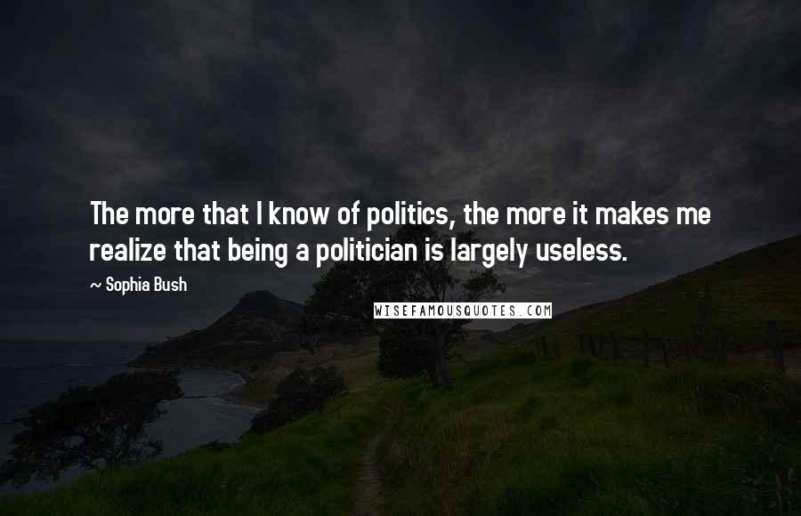 Sophia Bush Quotes: The more that I know of politics, the more it makes me realize that being a politician is largely useless.