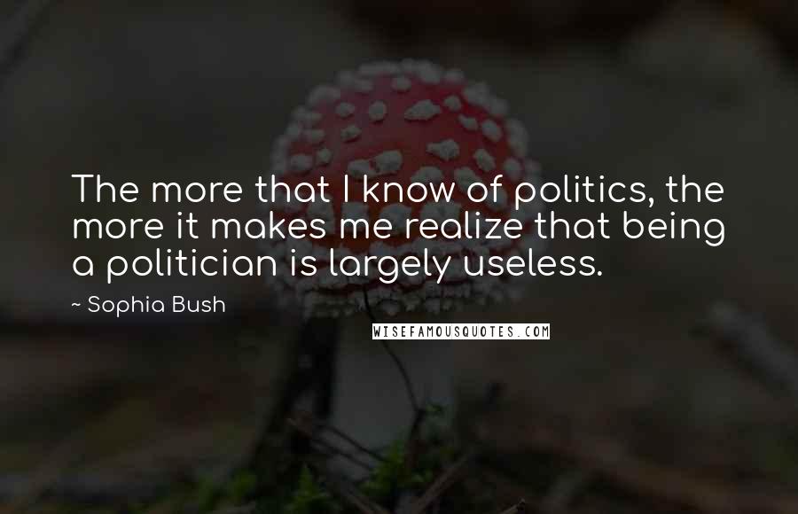 Sophia Bush Quotes: The more that I know of politics, the more it makes me realize that being a politician is largely useless.