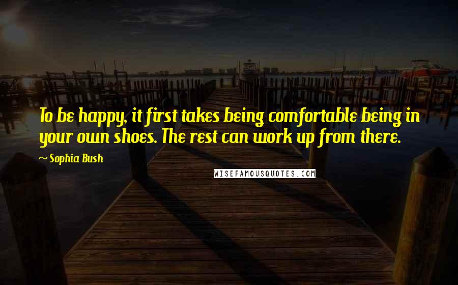 Sophia Bush Quotes: To be happy, it first takes being comfortable being in your own shoes. The rest can work up from there.