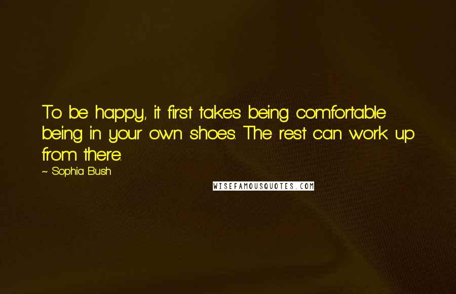 Sophia Bush Quotes: To be happy, it first takes being comfortable being in your own shoes. The rest can work up from there.