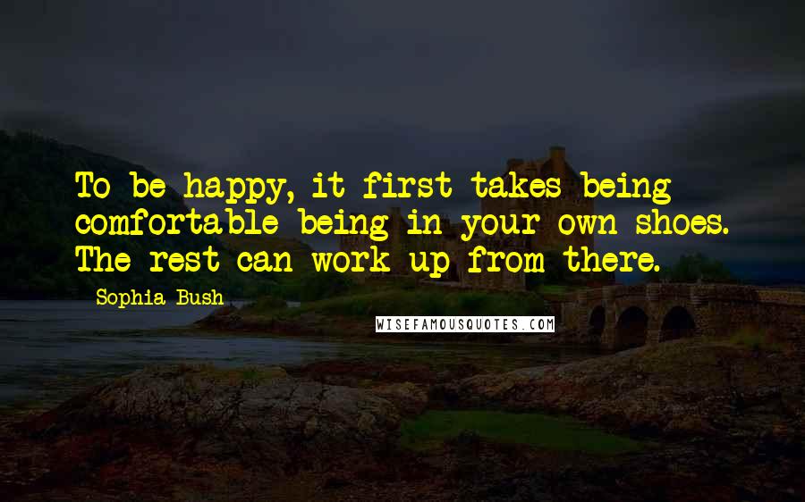 Sophia Bush Quotes: To be happy, it first takes being comfortable being in your own shoes. The rest can work up from there.