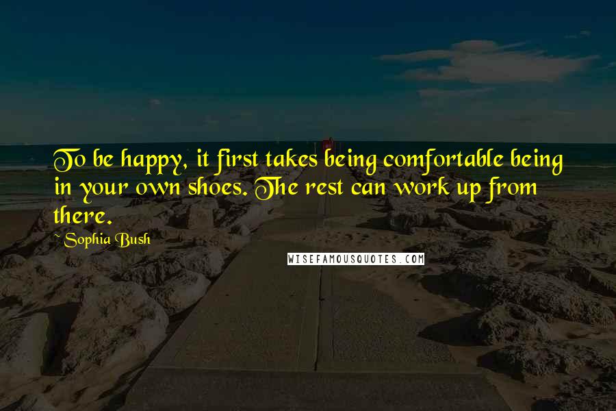 Sophia Bush Quotes: To be happy, it first takes being comfortable being in your own shoes. The rest can work up from there.