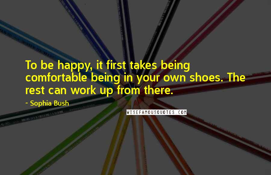 Sophia Bush Quotes: To be happy, it first takes being comfortable being in your own shoes. The rest can work up from there.
