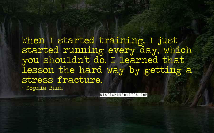 Sophia Bush Quotes: When I started training, I just started running every day, which you shouldn't do. I learned that lesson the hard way by getting a stress fracture.