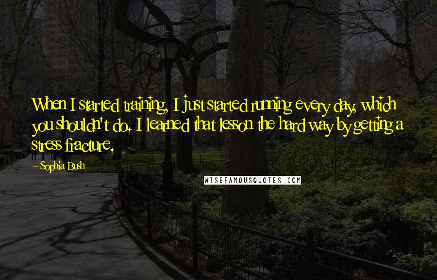 Sophia Bush Quotes: When I started training, I just started running every day, which you shouldn't do. I learned that lesson the hard way by getting a stress fracture.