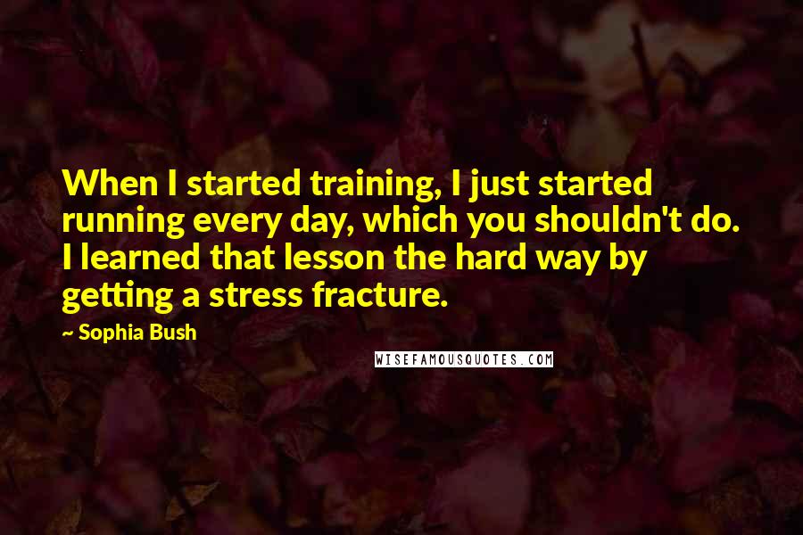 Sophia Bush Quotes: When I started training, I just started running every day, which you shouldn't do. I learned that lesson the hard way by getting a stress fracture.