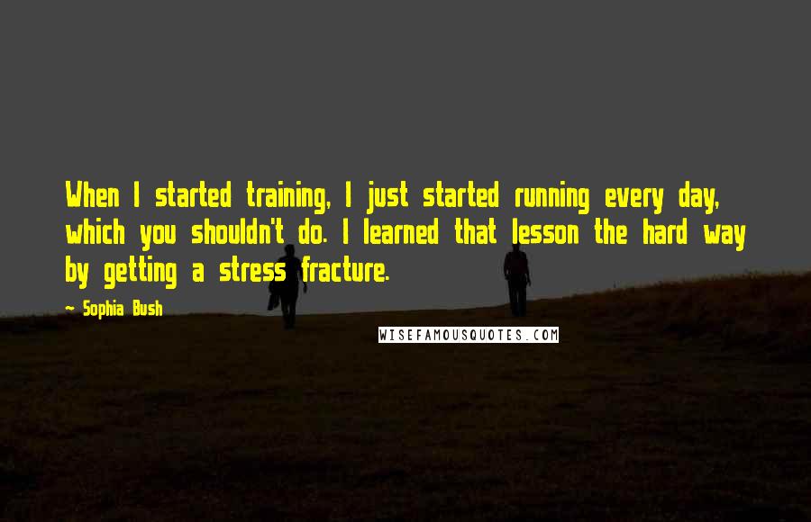 Sophia Bush Quotes: When I started training, I just started running every day, which you shouldn't do. I learned that lesson the hard way by getting a stress fracture.