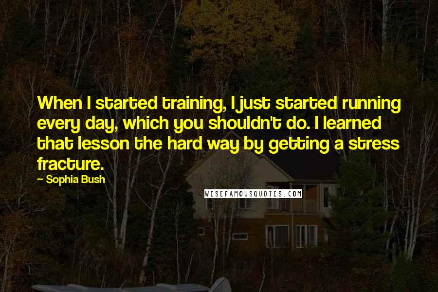 Sophia Bush Quotes: When I started training, I just started running every day, which you shouldn't do. I learned that lesson the hard way by getting a stress fracture.
