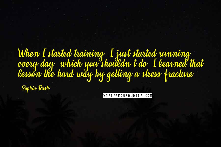 Sophia Bush Quotes: When I started training, I just started running every day, which you shouldn't do. I learned that lesson the hard way by getting a stress fracture.