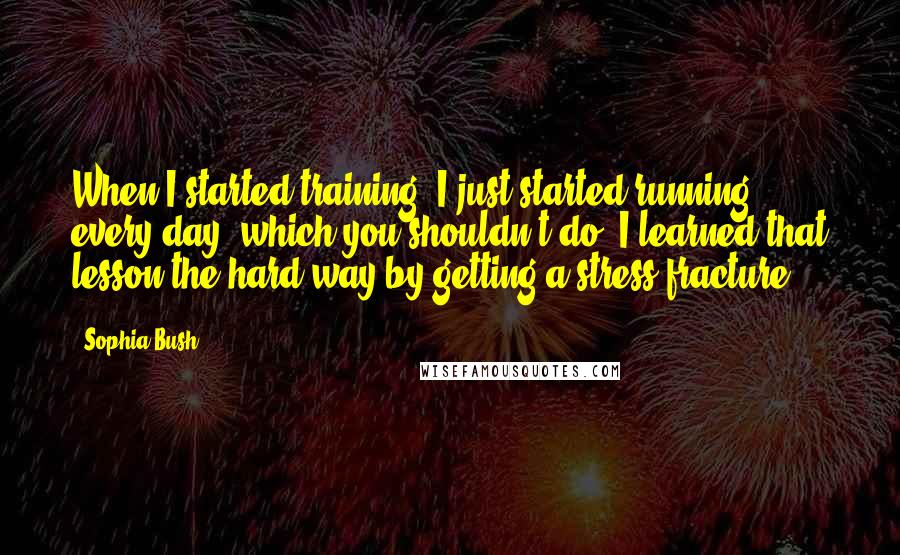 Sophia Bush Quotes: When I started training, I just started running every day, which you shouldn't do. I learned that lesson the hard way by getting a stress fracture.