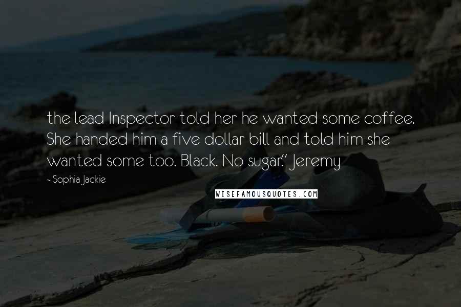 Sophia Jackie Quotes: the lead Inspector told her he wanted some coffee. She handed him a five dollar bill and told him she wanted some too. Black. No sugar." Jeremy