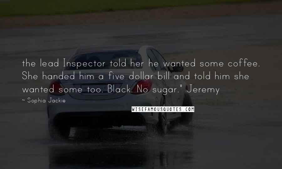 Sophia Jackie Quotes: the lead Inspector told her he wanted some coffee. She handed him a five dollar bill and told him she wanted some too. Black. No sugar." Jeremy