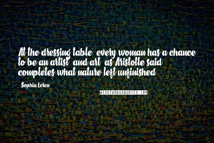 Sophia Loren Quotes: At the dressing table, every woman has a chance to be an artist, and art, as Aristotle said, completes what nature left unfinished.