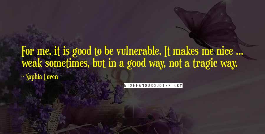 Sophia Loren Quotes: For me, it is good to be vulnerable. It makes me nice ... weak sometimes, but in a good way, not a tragic way.