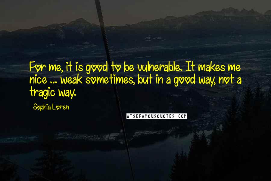 Sophia Loren Quotes: For me, it is good to be vulnerable. It makes me nice ... weak sometimes, but in a good way, not a tragic way.