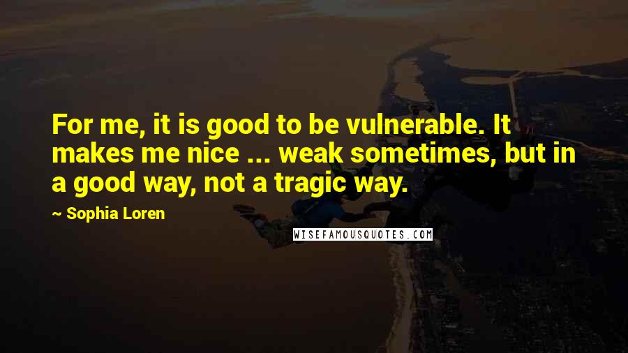 Sophia Loren Quotes: For me, it is good to be vulnerable. It makes me nice ... weak sometimes, but in a good way, not a tragic way.