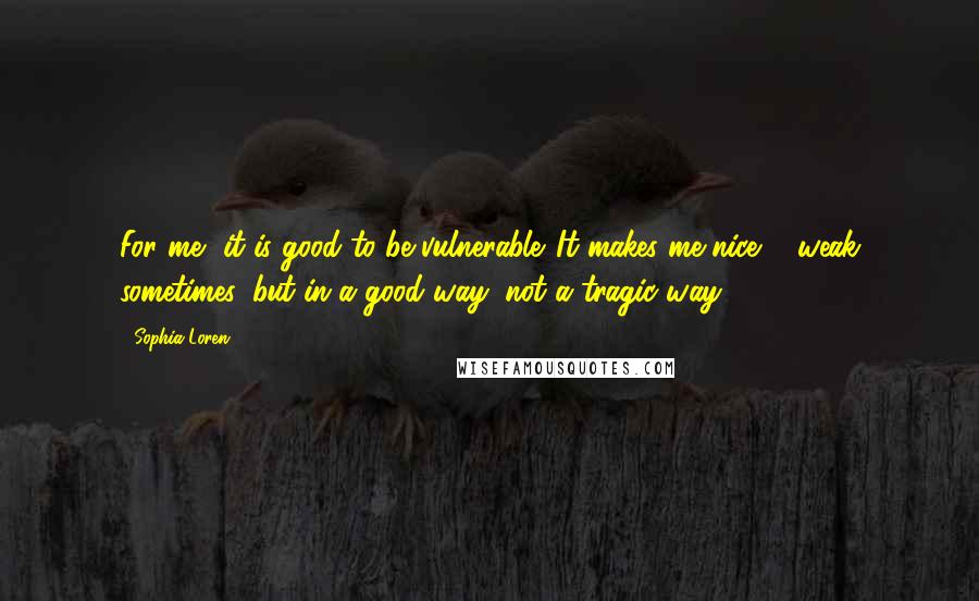 Sophia Loren Quotes: For me, it is good to be vulnerable. It makes me nice ... weak sometimes, but in a good way, not a tragic way.