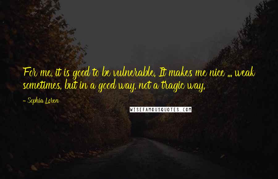 Sophia Loren Quotes: For me, it is good to be vulnerable. It makes me nice ... weak sometimes, but in a good way, not a tragic way.