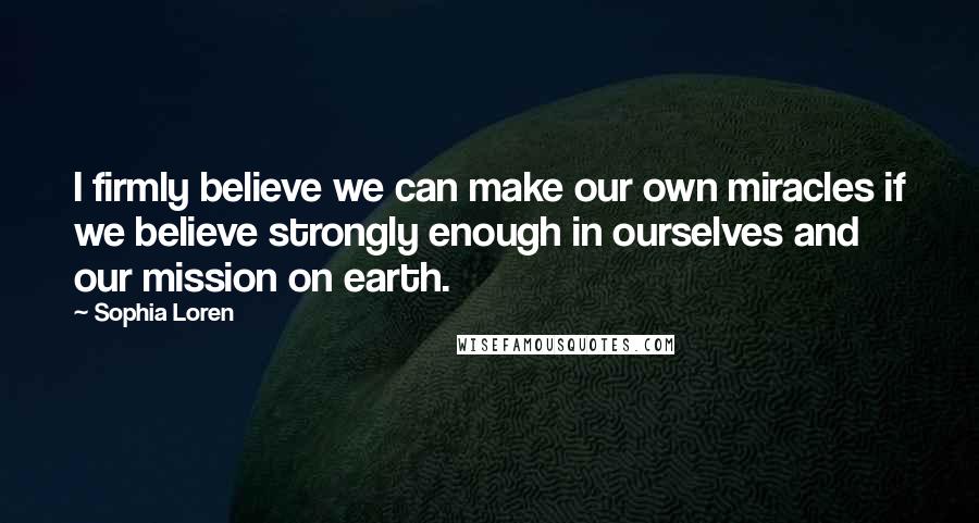 Sophia Loren Quotes: I firmly believe we can make our own miracles if we believe strongly enough in ourselves and our mission on earth.