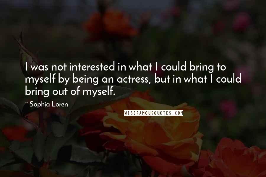 Sophia Loren Quotes: I was not interested in what I could bring to myself by being an actress, but in what I could bring out of myself.