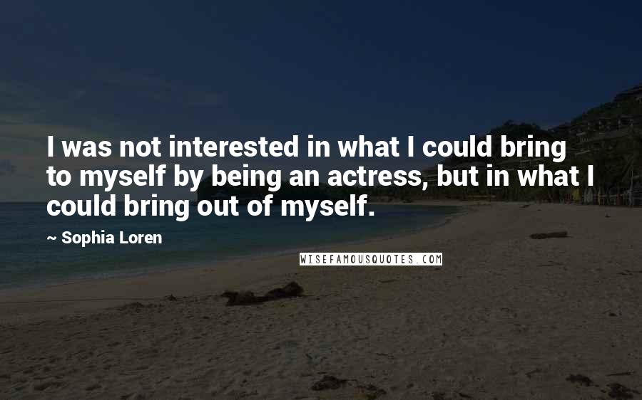 Sophia Loren Quotes: I was not interested in what I could bring to myself by being an actress, but in what I could bring out of myself.