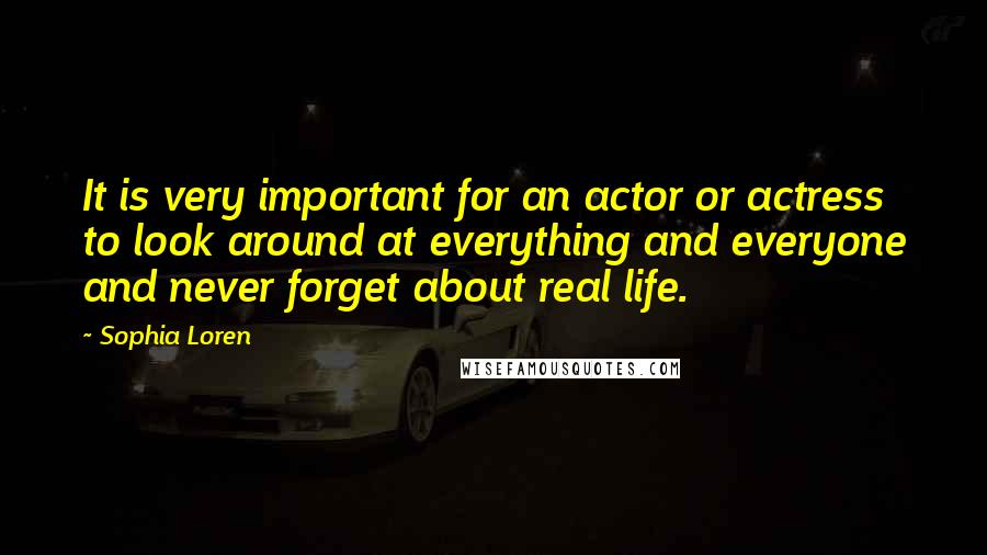 Sophia Loren Quotes: It is very important for an actor or actress to look around at everything and everyone and never forget about real life.