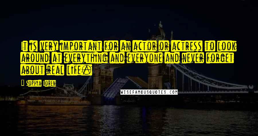 Sophia Loren Quotes: It is very important for an actor or actress to look around at everything and everyone and never forget about real life.