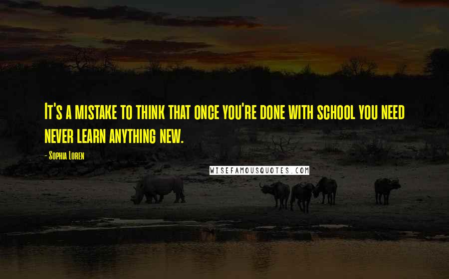 Sophia Loren Quotes: It's a mistake to think that once you're done with school you need never learn anything new.