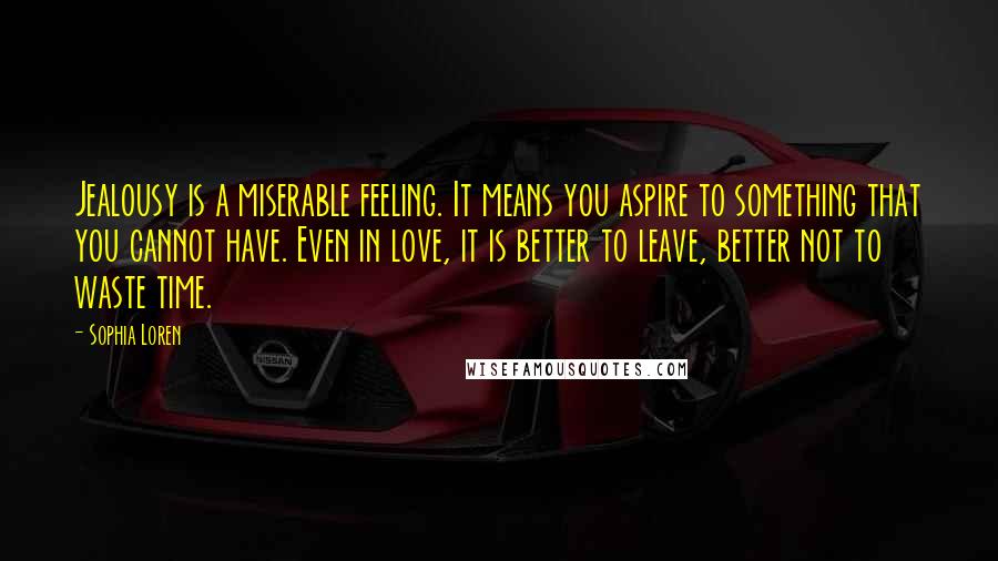 Sophia Loren Quotes: Jealousy is a miserable feeling. It means you aspire to something that you cannot have. Even in love, it is better to leave, better not to waste time.