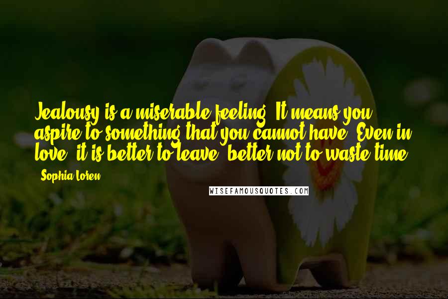 Sophia Loren Quotes: Jealousy is a miserable feeling. It means you aspire to something that you cannot have. Even in love, it is better to leave, better not to waste time.