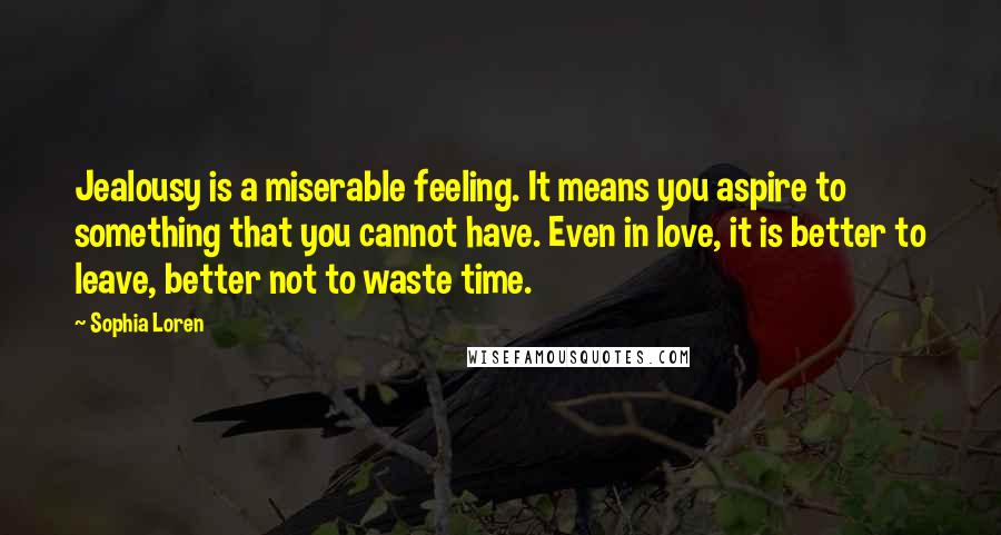 Sophia Loren Quotes: Jealousy is a miserable feeling. It means you aspire to something that you cannot have. Even in love, it is better to leave, better not to waste time.