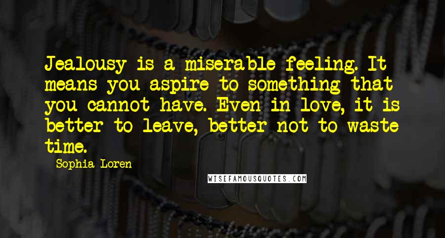 Sophia Loren Quotes: Jealousy is a miserable feeling. It means you aspire to something that you cannot have. Even in love, it is better to leave, better not to waste time.