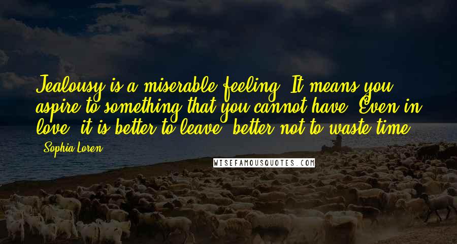 Sophia Loren Quotes: Jealousy is a miserable feeling. It means you aspire to something that you cannot have. Even in love, it is better to leave, better not to waste time.