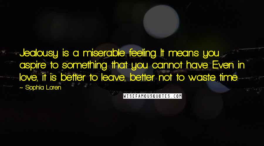 Sophia Loren Quotes: Jealousy is a miserable feeling. It means you aspire to something that you cannot have. Even in love, it is better to leave, better not to waste time.
