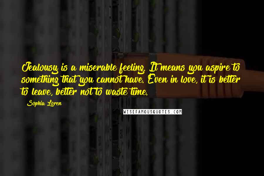Sophia Loren Quotes: Jealousy is a miserable feeling. It means you aspire to something that you cannot have. Even in love, it is better to leave, better not to waste time.