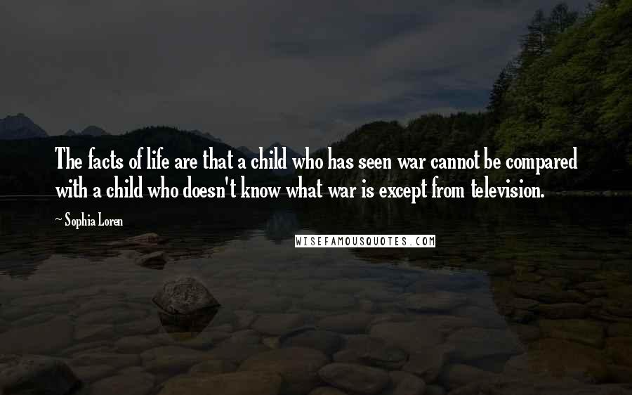 Sophia Loren Quotes: The facts of life are that a child who has seen war cannot be compared with a child who doesn't know what war is except from television.